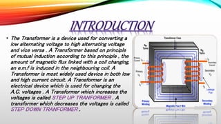 • The Transformer is a device used for converting a
low alternating voltage to high alternating voltage
and vice versa . A Transformer based on principle
of mutual induction according to this principle , the
amount of magnetic flux linked with a coil changing,
an e.m.f is induced in the neighbouring coil. A
Transformer is most widely used device in both low
and high current circuit. A Transformer is an
electrical device which is used for changing the
A.C. voltages . A Transformer which increases the
voltages is called STEP UP TRANFORMER . A
transformer which decreases the voltages is called
STEP DOWN TRANFORMER .
 