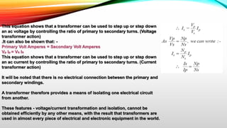 This equation shows that a transformer can be used to step up or step down
an ac voltage by controlling the ratio of primary to secondary turns. (Voltage
transformer action)
.It can also be shown that: -
Primary Volt Amperes = Secondary Volt Amperes
Vp Ip = Vs Is
This equation shows that a transformer can be used to step up or step down
an ac current by controlling the ratio of primary to secondary turns. (Current
transformer action)
It will be noted that there is no electrical connection between the primary and
secondary windings.
A transformer therefore provides a means of isolating one electrical circuit
from another.
These features - voltage/current transformation and isolation, cannot be
obtained efficiently by any other means, with the result that transformers are
used in almost every piece of electrical and electronic equipment in the world.
 
