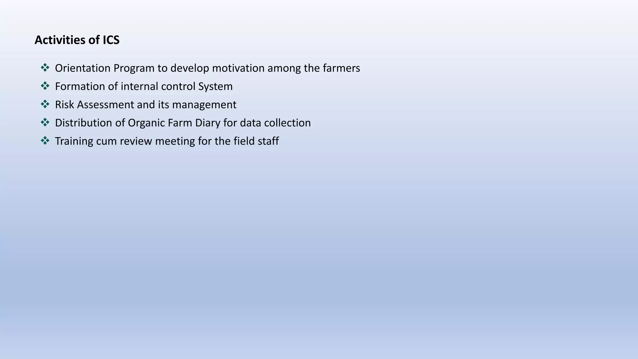 Activities of ICS
 Orientation Program to develop motivation among the farmers
 Formation of internal control System
 Risk Assessment and its management
 Distribution of Organic Farm Diary for data collection
 Training cum review meeting for the field staff
 