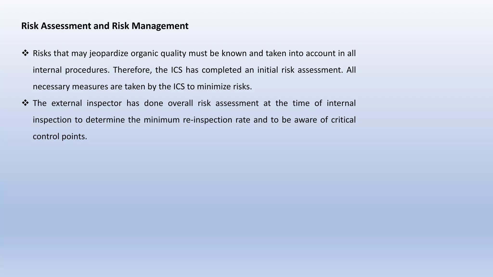 Risk Assessment and Risk Management
 Risks that may jeopardize organic quality must be known and taken into account in all
internal procedures. Therefore, the ICS has completed an initial risk assessment. All
necessary measures are taken by the ICS to minimize risks.
 The external inspector has done overall risk assessment at the time of internal
inspection to determine the minimum re-inspection rate and to be aware of critical
control points.
 