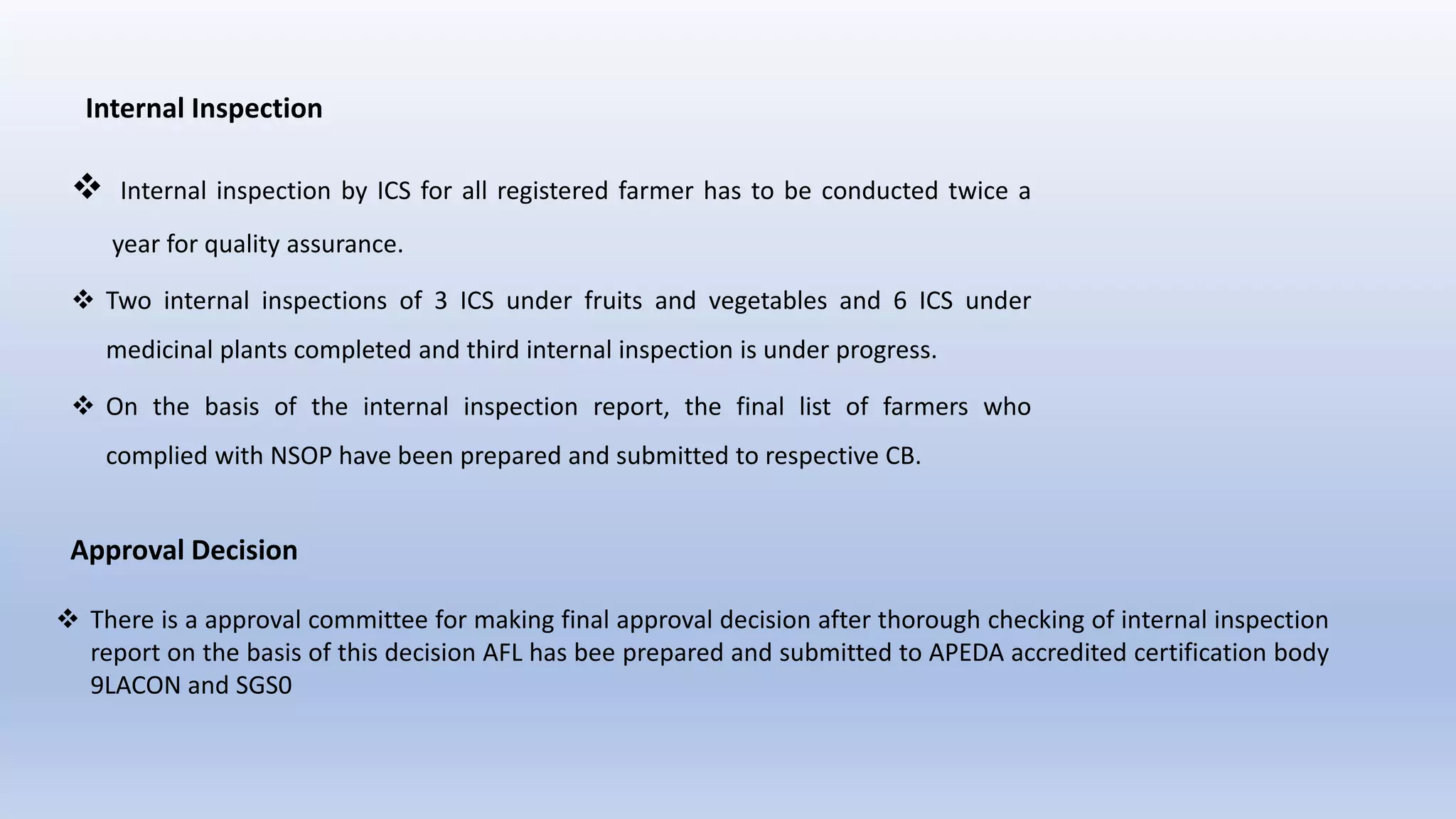 Internal Inspection
 Internal inspection by ICS for all registered farmer has to be conducted twice a
year for quality assurance.
 Two internal inspections of 3 ICS under fruits and vegetables and 6 ICS under
medicinal plants completed and third internal inspection is under progress.
 On the basis of the internal inspection report, the final list of farmers who
complied with NSOP have been prepared and submitted to respective CB.
Approval Decision
 There is a approval committee for making final approval decision after thorough checking of internal inspection
report on the basis of this decision AFL has bee prepared and submitted to APEDA accredited certification body
9LACON and SGS0
 