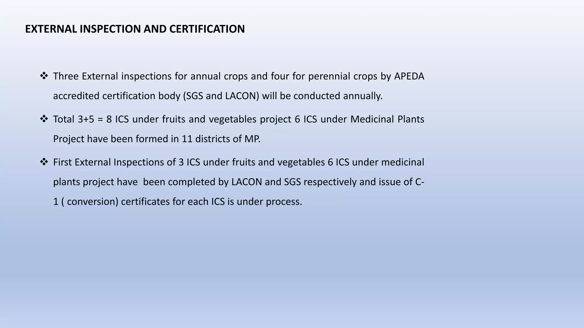 EXTERNAL INSPECTION AND CERTIFICATION
 Three External inspections for annual crops and four for perennial crops by APEDA
accredited certification body (SGS and LACON) will be conducted annually.
 Total 3+5 = 8 ICS under fruits and vegetables project 6 ICS under Medicinal Plants
Project have been formed in 11 districts of MP.
 First External Inspections of 3 ICS under fruits and vegetables 6 ICS under medicinal
plants project have been completed by LACON and SGS respectively and issue of C-
1 ( conversion) certificates for each ICS is under process.
 