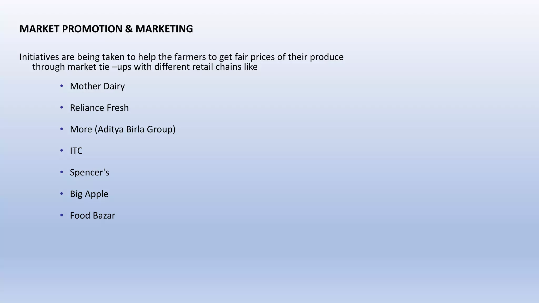 MARKET PROMOTION & MARKETING
Initiatives are being taken to help the farmers to get fair prices of their produce
through market tie –ups with different retail chains like
• Mother Dairy
• Reliance Fresh
• More (Aditya Birla Group)
• ITC
• Spencer's
• Big Apple
• Food Bazar
 