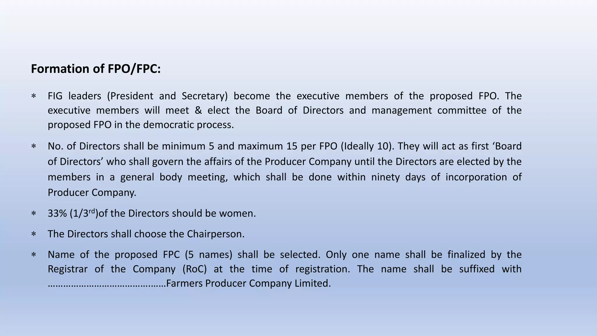 Formation of FPO/FPC:
 FIG leaders (President and Secretary) become the executive members of the proposed FPO. The
executive members will meet & elect the Board of Directors and management committee of the
proposed FPO in the democratic process.
 No. of Directors shall be minimum 5 and maximum 15 per FPO (Ideally 10). They will act as first ‘Board
of Directors’ who shall govern the affairs of the Producer Company until the Directors are elected by the
members in a general body meeting, which shall be done within ninety days of incorporation of
Producer Company.
 33% (1/3rd)of the Directors should be women.
 The Directors shall choose the Chairperson.
 Name of the proposed FPC (5 names) shall be selected. Only one name shall be finalized by the
Registrar of the Company (RoC) at the time of registration. The name shall be suffixed with
………………………………….……Farmers Producer Company Limited.
 