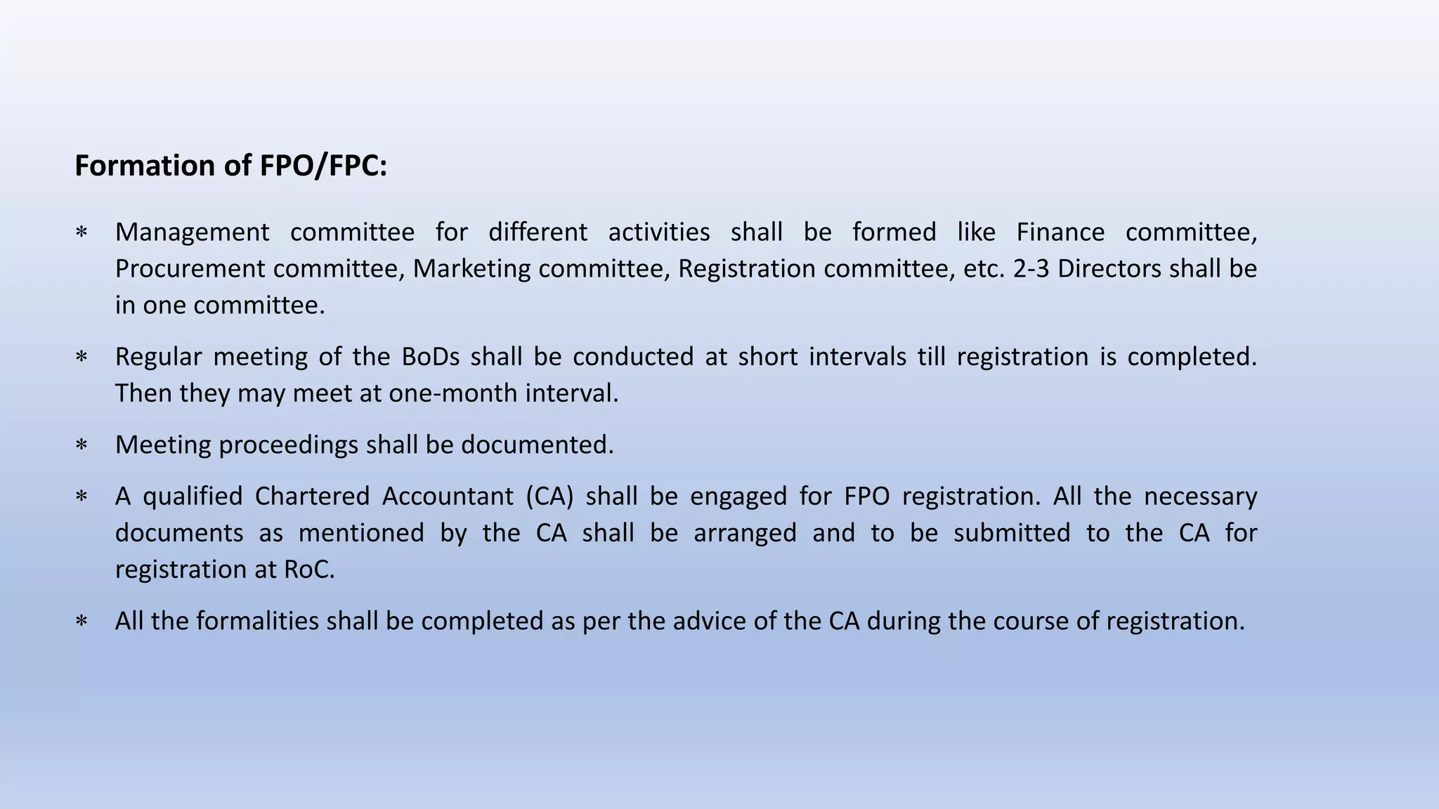 Formation of FPO/FPC:
 Management committee for different activities shall be formed like Finance committee,
Procurement committee, Marketing committee, Registration committee, etc. 2-3 Directors shall be
in one committee.
 Regular meeting of the BoDs shall be conducted at short intervals till registration is completed.
Then they may meet at one-month interval.
 Meeting proceedings shall be documented.
 A qualified Chartered Accountant (CA) shall be engaged for FPO registration. All the necessary
documents as mentioned by the CA shall be arranged and to be submitted to the CA for
registration at RoC.
 All the formalities shall be completed as per the advice of the CA during the course of registration.
 