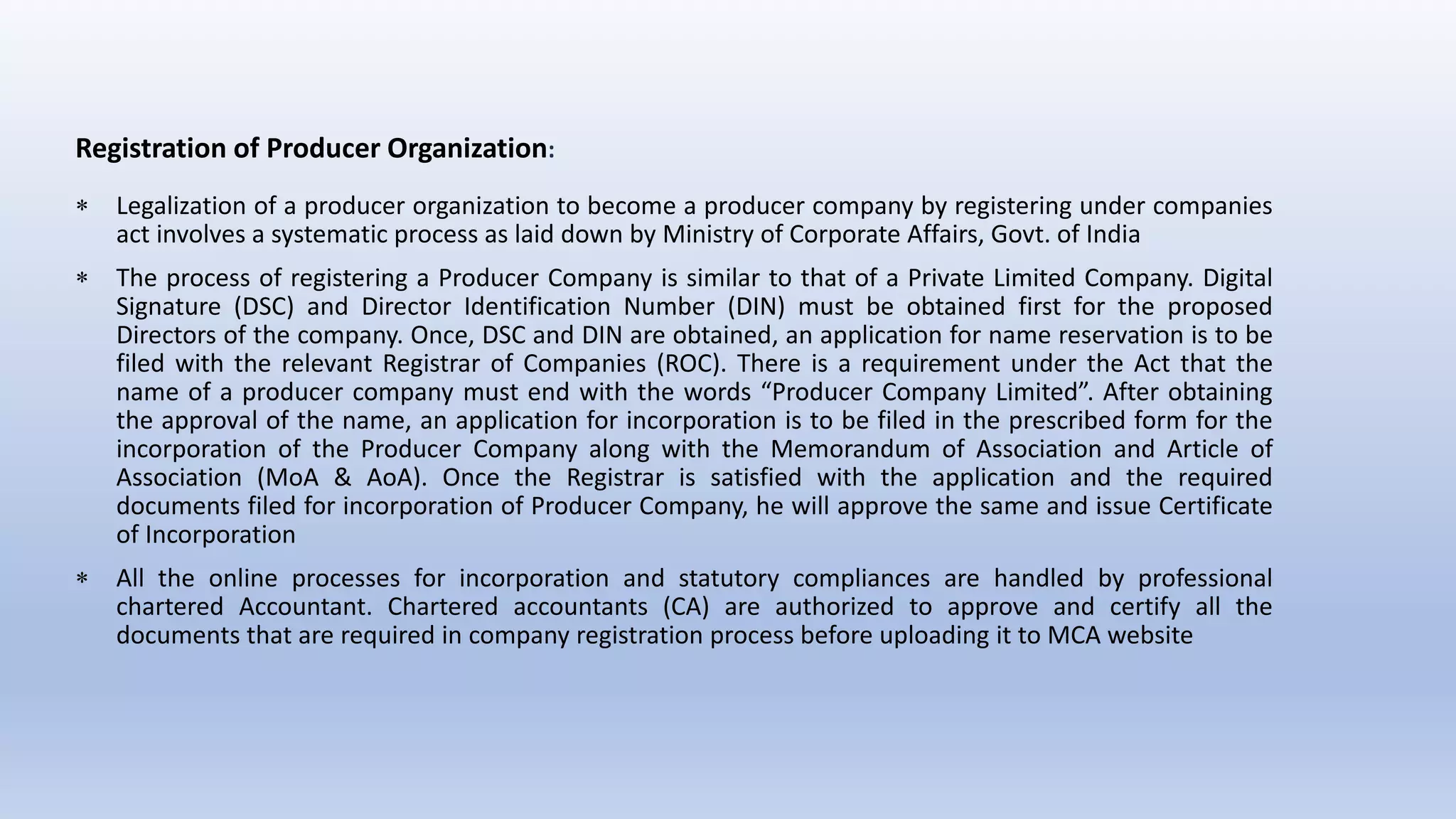 Registration of Producer Organization:
 Legalization of a producer organization to become a producer company by registering under companies
act involves a systematic process as laid down by Ministry of Corporate Affairs, Govt. of India
 The process of registering a Producer Company is similar to that of a Private Limited Company. Digital
Signature (DSC) and Director Identification Number (DIN) must be obtained first for the proposed
Directors of the company. Once, DSC and DIN are obtained, an application for name reservation is to be
filed with the relevant Registrar of Companies (ROC). There is a requirement under the Act that the
name of a producer company must end with the words “Producer Company Limited”. After obtaining
the approval of the name, an application for incorporation is to be filed in the prescribed form for the
incorporation of the Producer Company along with the Memorandum of Association and Article of
Association (MoA & AoA). Once the Registrar is satisfied with the application and the required
documents filed for incorporation of Producer Company, he will approve the same and issue Certificate
of Incorporation
 All the online processes for incorporation and statutory compliances are handled by professional
chartered Accountant. Chartered accountants (CA) are authorized to approve and certify all the
documents that are required in company registration process before uploading it to MCA website
 