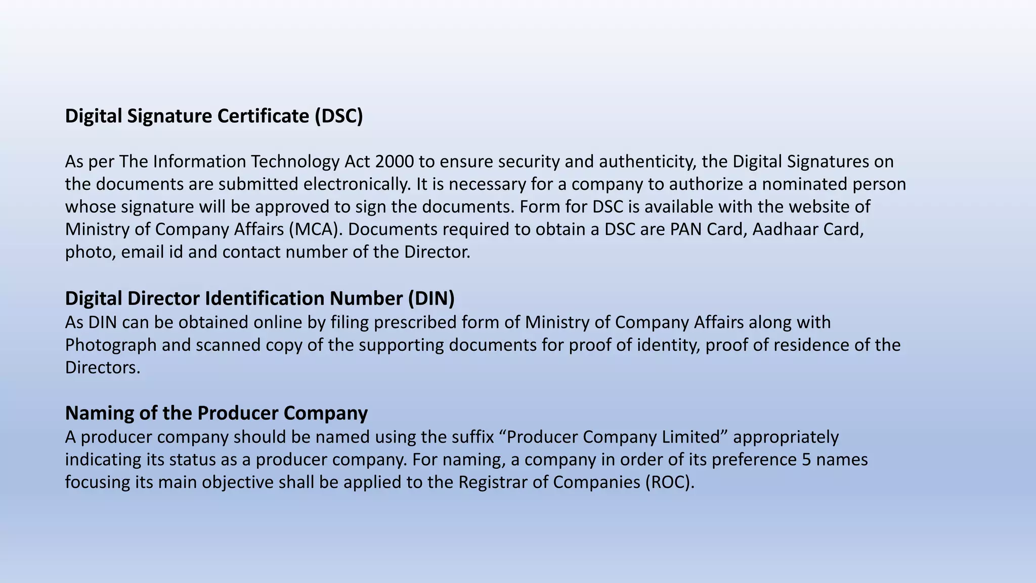 Digital Signature Certificate (DSC)
As per The Information Technology Act 2000 to ensure security and authenticity, the Digital Signatures on
the documents are submitted electronically. It is necessary for a company to authorize a nominated person
whose signature will be approved to sign the documents. Form for DSC is available with the website of
Ministry of Company Affairs (MCA). Documents required to obtain a DSC are PAN Card, Aadhaar Card,
photo, email id and contact number of the Director.
Digital Director Identification Number (DIN)
As DIN can be obtained online by filing prescribed form of Ministry of Company Affairs along with
Photograph and scanned copy of the supporting documents for proof of identity, proof of residence of the
Directors.
Naming of the Producer Company
A producer company should be named using the suffix “Producer Company Limited” appropriately
indicating its status as a producer company. For naming, a company in order of its preference 5 names
focusing its main objective shall be applied to the Registrar of Companies (ROC).
 