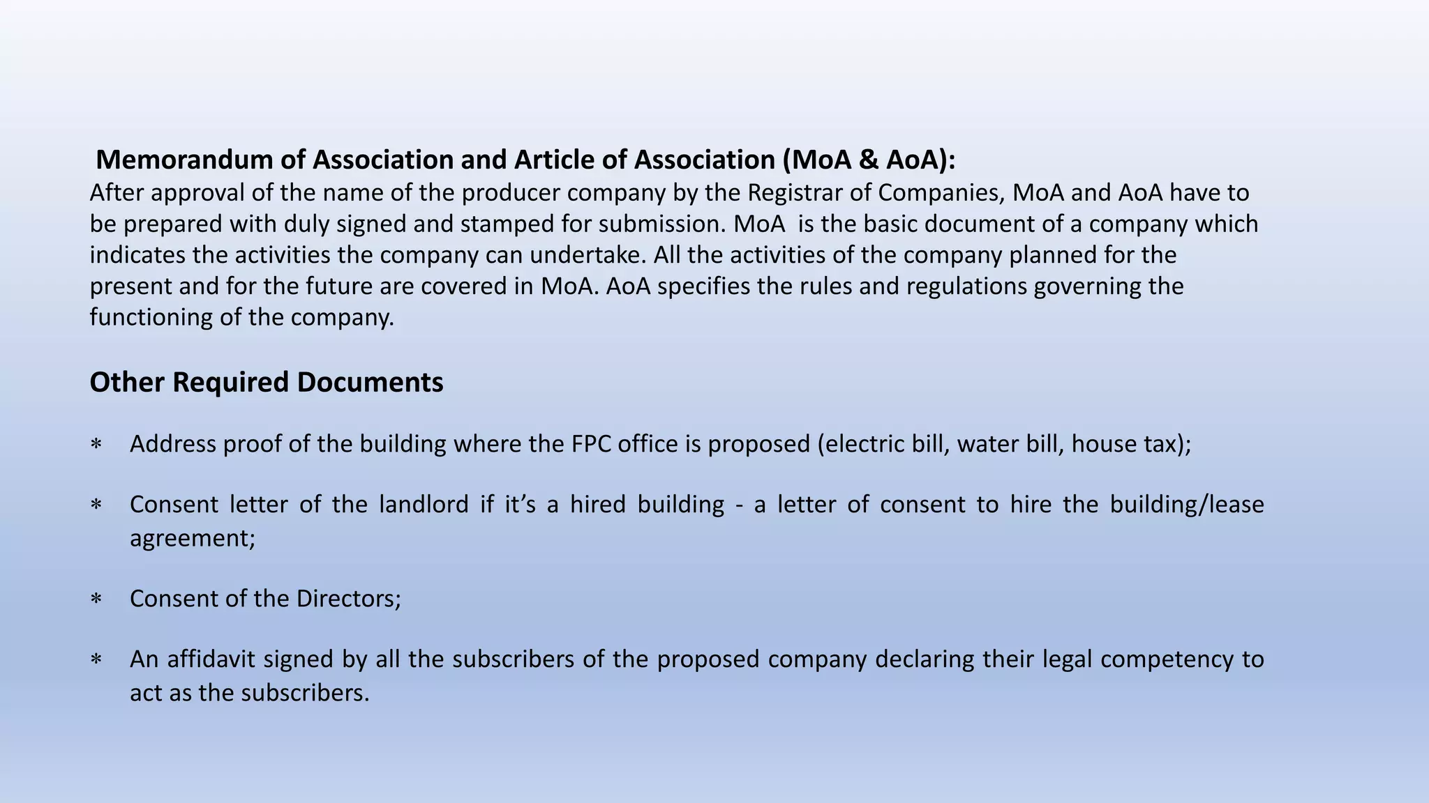 Memorandum of Association and Article of Association (MoA & AoA):
After approval of the name of the producer company by the Registrar of Companies, MoA and AoA have to
be prepared with duly signed and stamped for submission. MoA is the basic document of a company which
indicates the activities the company can undertake. All the activities of the company planned for the
present and for the future are covered in MoA. AoA specifies the rules and regulations governing the
functioning of the company.
Other Required Documents
 Address proof of the building where the FPC office is proposed (electric bill, water bill, house tax);
 Consent letter of the landlord if it’s a hired building - a letter of consent to hire the building/lease
agreement;
 Consent of the Directors;
 An affidavit signed by all the subscribers of the proposed company declaring their legal competency to
act as the subscribers.
 