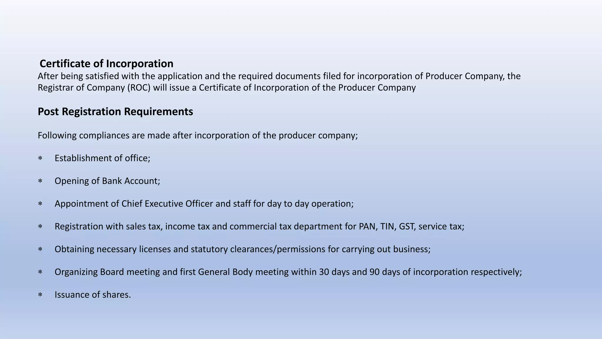 Certificate of Incorporation
After being satisfied with the application and the required documents filed for incorporation of Producer Company, the
Registrar of Company (ROC) will issue a Certificate of Incorporation of the Producer Company
Post Registration Requirements
Following compliances are made after incorporation of the producer company;
 Establishment of office;
 Opening of Bank Account;
 Appointment of Chief Executive Officer and staff for day to day operation;
 Registration with sales tax, income tax and commercial tax department for PAN, TIN, GST, service tax;
 Obtaining necessary licenses and statutory clearances/permissions for carrying out business;
 Organizing Board meeting and first General Body meeting within 30 days and 90 days of incorporation respectively;
 Issuance of shares.
 