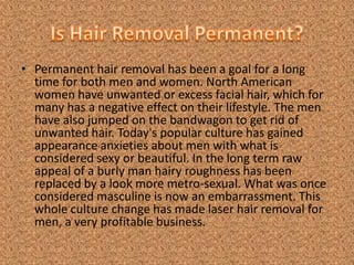 Is Hair Removal Permanent? Permanent hair removal has been a goal for a long time for both men and women. North American women have unwanted or excess facial hair, which for many has a negative effect on their lifestyle. The men have also jumped on the bandwagon to get rid of unwanted hair. Today's popular culture has gained appearance anxieties about men with what is considered sexy or beautiful. In the long term raw appeal of a burly man hairy roughness has been replaced by a look more metro-sexual. What was once considered masculine is now an embarrassment. This whole culture change has made laser hair removal for men, a very profitable business. 