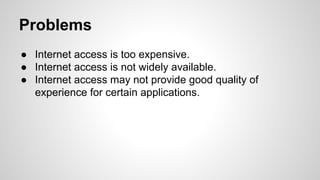 Problems
● Internet access is too expensive.
● Internet access is not widely available.
● Internet access may not provide good quality of
experience for certain applications.

 