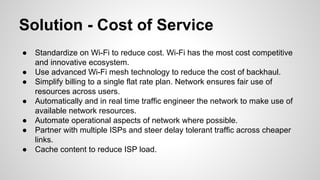 Solution - Cost of Service
●
●
●
●
●
●
●

Standardize on Wi-Fi to reduce cost. Wi-Fi has the most cost competitive
and innovative ecosystem.
Use advanced Wi-Fi mesh technology to reduce the cost of backhaul.
Simplify billing to a single flat rate plan. Network ensures fair use of
resources across users.
Automatically and in real time traffic engineer the network to make use of
available network resources.
Automate operational aspects of network where possible.
Partner with multiple ISPs and steer delay tolerant traffic across cheaper
links.
Cache content to reduce ISP load.

 