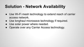 Solution - Network Availability
● Use Wi-Fi mesh technology to extend reach of carrier
access network.
● Use longhaul microwave technology if required.
● Use solar power where needed.
● Operate over any Carrier Access technology.

 