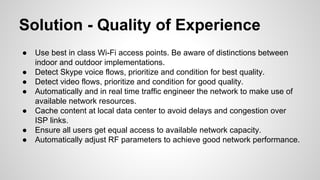 Solution - Quality of Experience
●
●
●
●
●
●
●

Use best in class Wi-Fi access points. Be aware of distinctions between
indoor and outdoor implementations.
Detect Skype voice flows, prioritize and condition for best quality.
Detect video flows, prioritize and condition for good quality.
Automatically and in real time traffic engineer the network to make use of
available network resources.
Cache content at local data center to avoid delays and congestion over
ISP links.
Ensure all users get equal access to available network capacity.
Automatically adjust RF parameters to achieve good network performance.

 