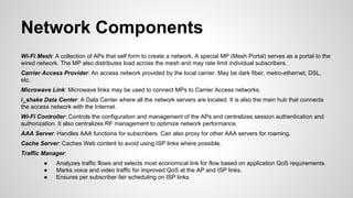 Network Components
Wi-Fi Mesh: A collection of APs that self form to create a network. A special MP (Mesh Portal) serves as a portal to the
wired network. The MP also distributes load across the mesh and may rate limit individual subscribers.
Carrier Access Provider: An access network provided by the local carrier. May be dark fiber, metro-ethernet, DSL,
etc.
Microwave Link: Microwave links may be used to connect MPs to Carrier Access networks.
i_shake Data Center: A Data Center where all the network servers are located. It is also the main hub that connects
the access network with the Internet.
Wi-Fi Controller: Controls the configuration and management of the APs and centralizes session authentication and
authorization. It also centralizes RF management to optimize network performance.
AAA Server: Handles AAA functions for subscribers. Can also proxy for other AAA servers for roaming.
Cache Server: Caches Web content to avoid using ISP links where possible.
Traffic Manager:
●
●
●

Analyzes traffic flows and selects most economical link for flow based on application QoS requirements.
Marks voice and video traffic for improved QoS at the AP and ISP links.
Ensures per subscriber fair scheduling on ISP links

 
