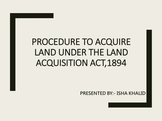 PROCEDURE TO ACQUIRE
LAND UNDER THE LAND
ACQUISITION ACT,1894
PRESENTED BY:- ISHA KHALID
 