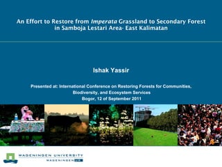 An Effort to Restore from Imperata Grassland to Secondary Forest
              in Samboja Lestari Area- East Kalimatan




                                 Ishak Yassir

    Presented at: International Conference on Restoring Forests for Communities,
                         Biodiversity, and Ecosystem Services
                             Bogor, 12 of September 2011
 
