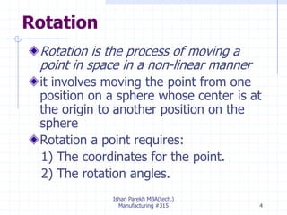 Rotation
Rotation is the process of moving a
point in space in a non-linear manner
it involves moving the point from one
position on a sphere whose center is at
the origin to another position on the
sphere
Rotation a point requires:
1) The coordinates for the point.
2) The rotation angles.
Ishan Parekh MBA(tech.)
Manufacturing #315 4
 