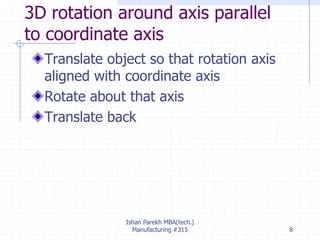 3D rotation around axis parallel
to coordinate axis
Translate object so that rotation axis
aligned with coordinate axis
Rotate about that axis
Translate back
Ishan Parekh MBA(tech.)
Manufacturing #315 8
 