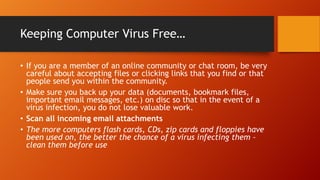 Keeping Computer Virus Free…
• If you are a member of an online community or chat room, be very
careful about accepting files or clicking links that you find or that
people send you within the community.
• Make sure you back up your data (documents, bookmark files,
important email messages, etc.) on disc so that in the event of a
virus infection, you do not lose valuable work.
• Scan all incoming email attachments
• The more computers flash cards, CDs, zip cards and floppies have
been used on, the better the chance of a virus infecting them –
clean them before use

 