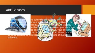 Anti-viruses
• “Antivirus" is protective software designed to defend your
computer against malicious software. Malicious software, or
"malware" includes: viruses, Trojans, keyloggers, hijackers,
dialers, and other code that vandalizes or steals your computer
contents. In order to be an effective defense, your antivirus
software needs to run in the background at all times, and should
be kept updated so it recognizes new versions of malicious
software.

 