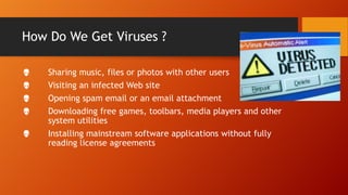 How Do We Get Viruses ?






Sharing music, files or photos with other users
Visiting an infected Web site
Opening spam email or an email attachment
Downloading free games, toolbars, media players and other
system utilities
Installing mainstream software applications without fully
reading license agreements

 