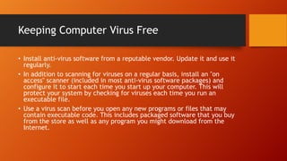 Keeping Computer Virus Free
• Install anti-virus software from a reputable vendor. Update it and use it
regularly.
• In addition to scanning for viruses on a regular basis, install an "on
access" scanner (included in most anti-virus software packages) and
configure it to start each time you start up your computer. This will
protect your system by checking for viruses each time you run an
executable file.
• Use a virus scan before you open any new programs or files that may
contain executable code. This includes packaged software that you buy
from the store as well as any program you might download from the
Internet.

 