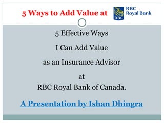 5 Ways to Add Value at
5 Effective Ways
I Can Add Value
as an Insurance Advisor
at
RBC Royal Bank of Canada.
A Presentation by Ishan Dhingra
 