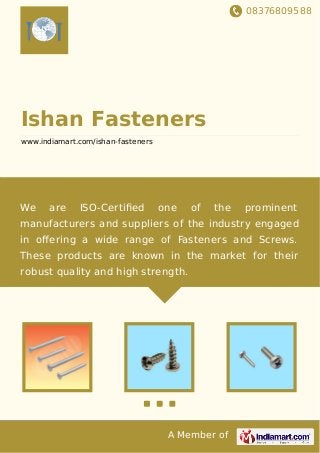 08376809588
A Member of
Ishan Fasteners
www.indiamart.com/ishan-fasteners
We are ISO-Certiﬁed one of the prominent
manufacturers and suppliers of the industry engaged
in oﬀering a wide range of Fasteners and Screws.
These products are known in the market for their
robust quality and high strength.
 