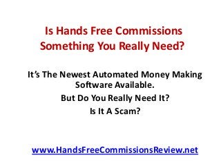 Is Hands Free Commissions
Something You Really Need?
It’s The Newest Automated Money Making
Software Available.
But Do You Really Need It?
Is It A Scam?
www.HandsFreeCommissionsReview.net
 