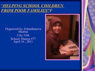 “ HELPING SCHOOL CHILDREN  FROM POOR FAMILIES”  Organized by: Eshanhanova Madina City: Osh School: Hamza #77 April 16 , 2011 