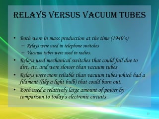 Relays versus Vacuum TubesBoth were in mass production at the time (1940’s)Relays were used in telephone switchesVacuum tubes were used in radios.Relays used mechanical switches that could fail due to dirt, etc. and were slower than vacuum tubes Relays were more reliable than vacuum tubes which had a filament (like a light bulb) that could burn out.Both used a relatively large amount of power by comparison to today’s electronic circuits13