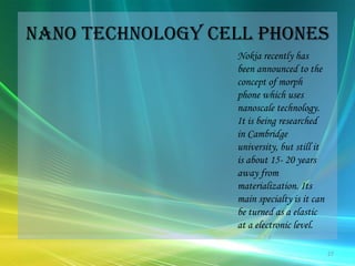 Nano technology cell phonesNokia recently has been announced to the concept of morph phone which uses nanoscale technology. It is being researched in Cambridge university, but still it is about 15- 20 years away from materialization. Its main specialty is it can be turned as a elastic at a electronic level. 27