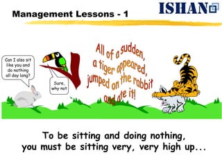 Management Lessons - 1




Can I also sit
 like you and
  do nothing
all day long?
                  Sure,
                 why not




            To be sitting and doing nothing,
        you must be sitting very, very high up...
 