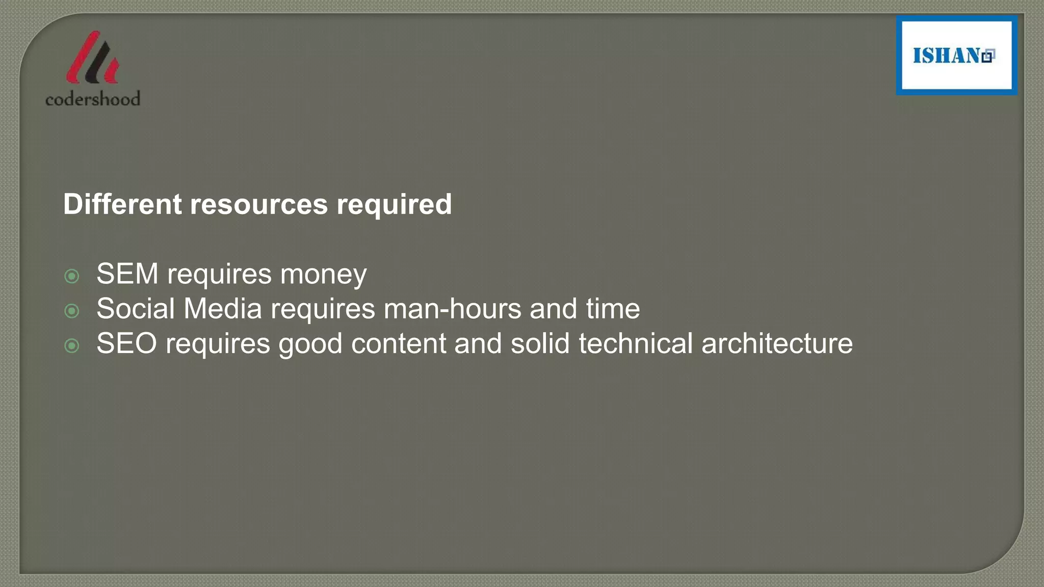 Different resources required
 SEM requires money
 Social Media requires man-hours and time
 SEO requires good content and solid technical architecture
 