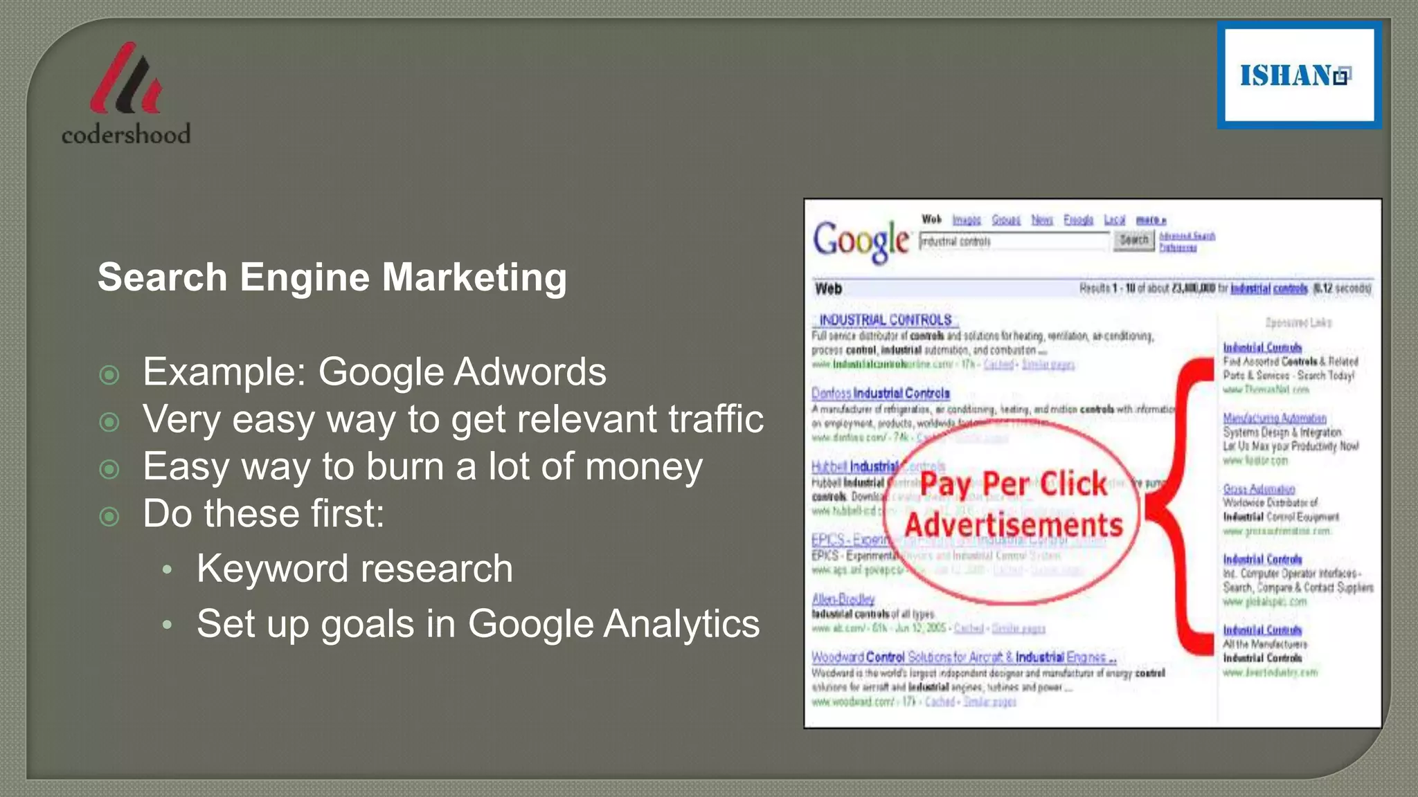 Search Engine Marketing
 Example: Google Adwords
 Very easy way to get relevant traffic
 Easy way to burn a lot of money
 Do these first:
• Keyword research
• Set up goals in Google Analytics
 