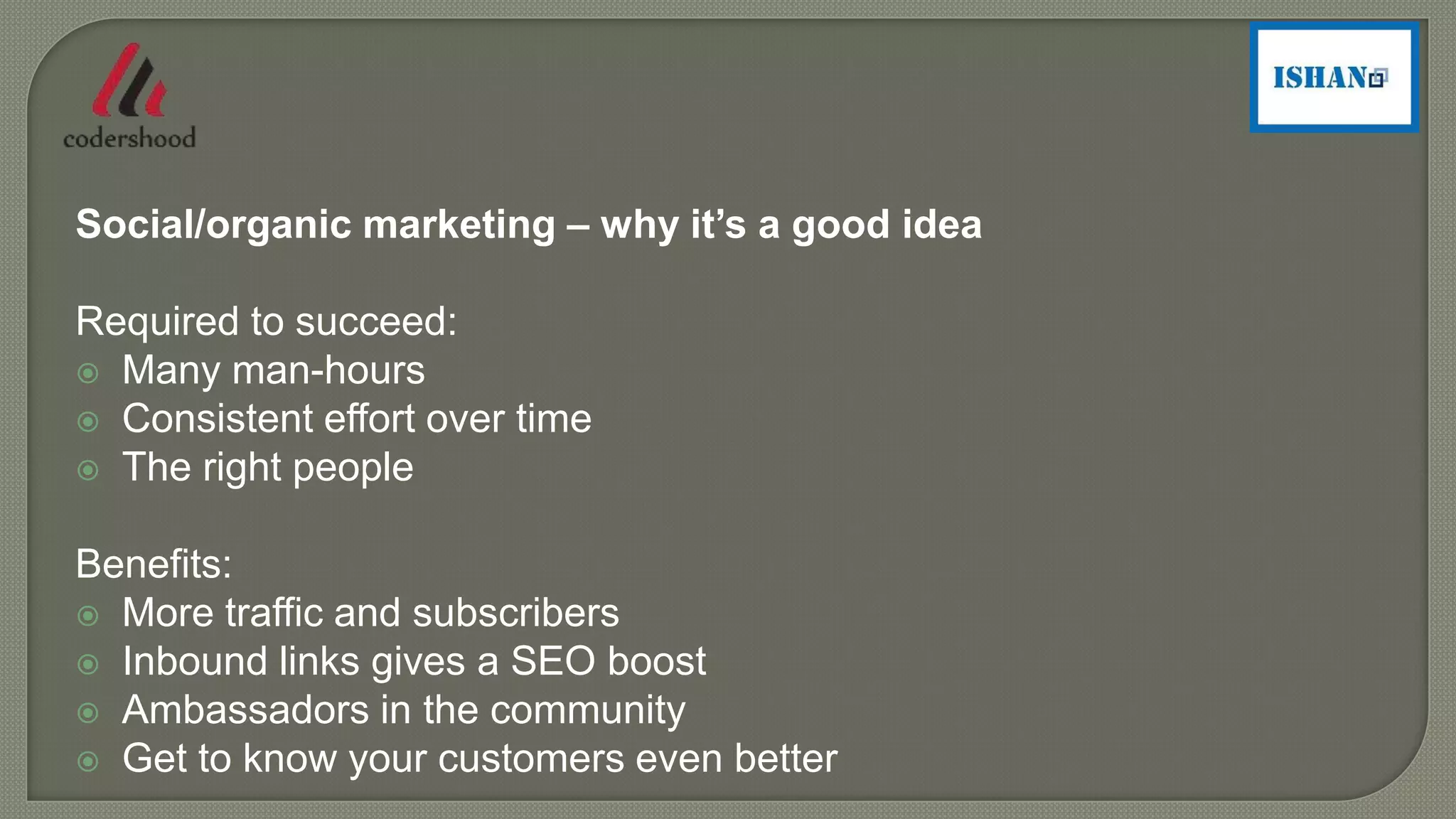 Social/organic marketing – why it’s a good idea
Required to succeed:
 Many man-hours
 Consistent effort over time
 The right people
Benefits:
 More traffic and subscribers
 Inbound links gives a SEO boost
 Ambassadors in the community
 Get to know your customers even better
 