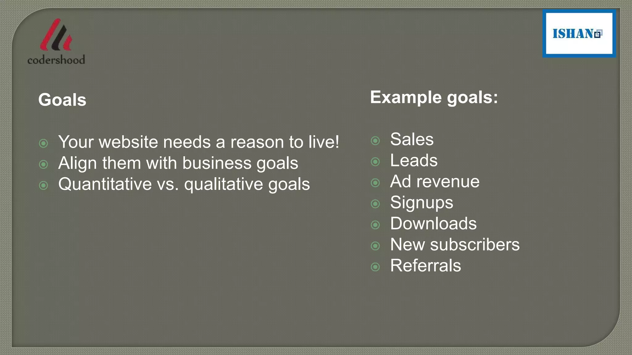 Example goals:
 Sales
 Leads
 Ad revenue
 Signups
 Downloads
 New subscribers
 Referrals
Goals
 Your website needs a reason to live!
 Align them with business goals
 Quantitative vs. qualitative goals
 