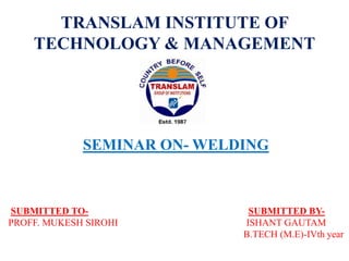 TRANSLAM INSTITUTE OF
TECHNOLOGY & MANAGEMENT
SEMINAR ON- WELDING
SUBMITTED TO- SUBMITTED BY-
PROFF. MUKESH SIROHI ISHANT GAUTAM
B.TECH (M.E)-IVth year
 