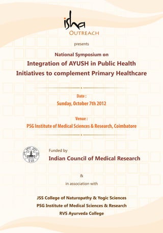 presents

                 National Symposium on
   Integration of AYUSH in Public Health
Initiatives to complement Primary Healthcare


                            Date :
                  Sunday, October 7th 2012

                           Venue :
   PSG Institute of Medical Sciences & Research, Coimbatore



              Funded by

              Indian Council of Medical Research

                              &
                      in association with


        JSS College of Naturopathy & Yogic Sciences
        PSG Institute of Medical Sciences & Research
                   RVS Ayurveda College
 