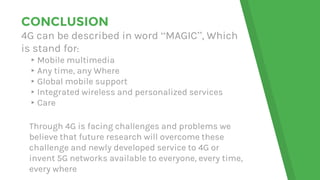 CONCLUSION
4G can be described in word “MAGIC”, Which
is stand for:
▸Mobile multimedia
▸Any time, any Where
▸Global mobile support
▸Integrated wireless and personalized services
▸Care
Through 4G is facing challenges and problems we
believe that future research will overcome these
challenge and newly developed service to 4G or
invent 5G networks available to everyone, every time,
every where
 