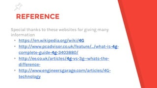 REFERENCE
Special thanks to these websites for giving many
information
▸ https://en.wikipedia.org/wiki/4G
▸ http://www.pcadvisor.co.uk/feature/.../what-is-4g-
complete-guide-4g-3403880/
▸ http://ee.co.uk/articles/4g-vs-3g--whats-the-
difference-
▸ http://www.engineersgarage.com/articles/4G-
technology
 