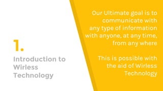 1.
Introduction to
Wirless
Technology
Our Ultimate goal is to
communicate with
any type of information
with anyone, at any time,
from any where
This is possible with
the aid of Wirless
Technology
 
