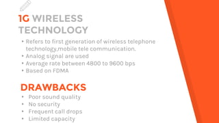 1G WIRELESS
TECHNOLOGY
▸Refers to first generation of wireless telephone
technology,mobile tele communication.
▸Analog signal are used
▸Average rate between 4800 to 9600 bps
▸Based on FDMA
DRAWBACKS
▸ Poor sound quality
▸ No security
▸ Frequent call drops
▸ Limited capacity
 
