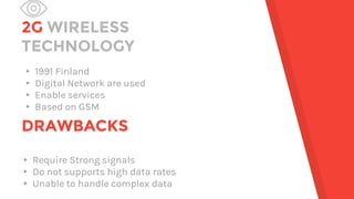 2G WIRELESS
TECHNOLOGY
▸ 1991 Finland
▸ Digital Network are used
▸ Enable services
▸ Based on GSM
DRAWBACKS
▸ Require Strong signals
▸ Do not supports high data rates
▸ Unable to handle complex data
 