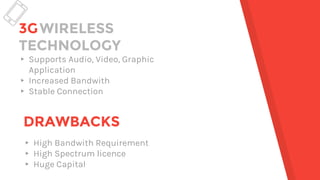3GWIRELESS
TECHNOLOGY
▸ Supports Audio, Video, Graphic
Application
▸ Increased Bandwith
▸ Stable Connection
DRAWBACKS
▸ High Bandwith Requirement
▸ High Spectrum licence
▸ Huge Capital
 