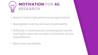 MOTIVATION FOR 4G
RESEARCH
▸ Need of future high performance applications
▸ Need global mobility and service portability
▸ Difficulty in continuously increasing bandwidth
and higher data rate to meet multimedia service
requirements
▸ Need wider bandwidth
 