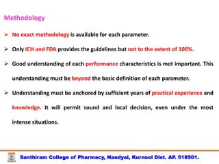 Santhiram College of Pharmacy, Nandyal, Kurnool Dist. AP. 518501.
Methodology
 No exact methodology is available for each parameter.
 Only ICH and FDA provides the guidelines but not to the extent of 100%.
 Good understanding of each performance characteristics is mot important. This
understanding must be beyond the basic definition of each parameter.
 Understanding must be anchored by sufficient years of practical experience and
knowledge. It will permit sound and local decision, even under the most
intense situations.
 