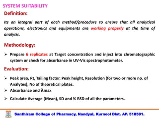 Santhiram College of Pharmacy, Nandyal, Kurnool Dist. AP. 518501.
SYSTEM SUITABILITY
Definition:
Its an integral part of each method/procedure to ensure that all analytical
operations, electronics and equipments are working properly at the time of
analysis.
Methodology:
 Prepare 6 replicates at Target concentration and inject into chromatographic
system or check for absorbance in UV-Vis spectrophotometer.
Evaluation:
 Peak area, Rt, Tailing factor, Peak height, Resolution (for two or more no. of
Analytes), No of theoretical plates.
 Absorbance and λmax
 Calculate Average (Mean), SD and % RSD of all the parameters.
 