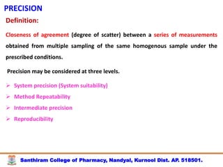Santhiram College of Pharmacy, Nandyal, Kurnool Dist. AP. 518501.
PRECISION
Definition:
Closeness of agreement (degree of scatter) between a series of measurements
obtained from multiple sampling of the same homogenous sample under the
prescribed conditions.
Precision may be considered at three levels.
 System precision (System suitability)
 Method Repeatability
 Intermediate precision
 Reproducibility
 
